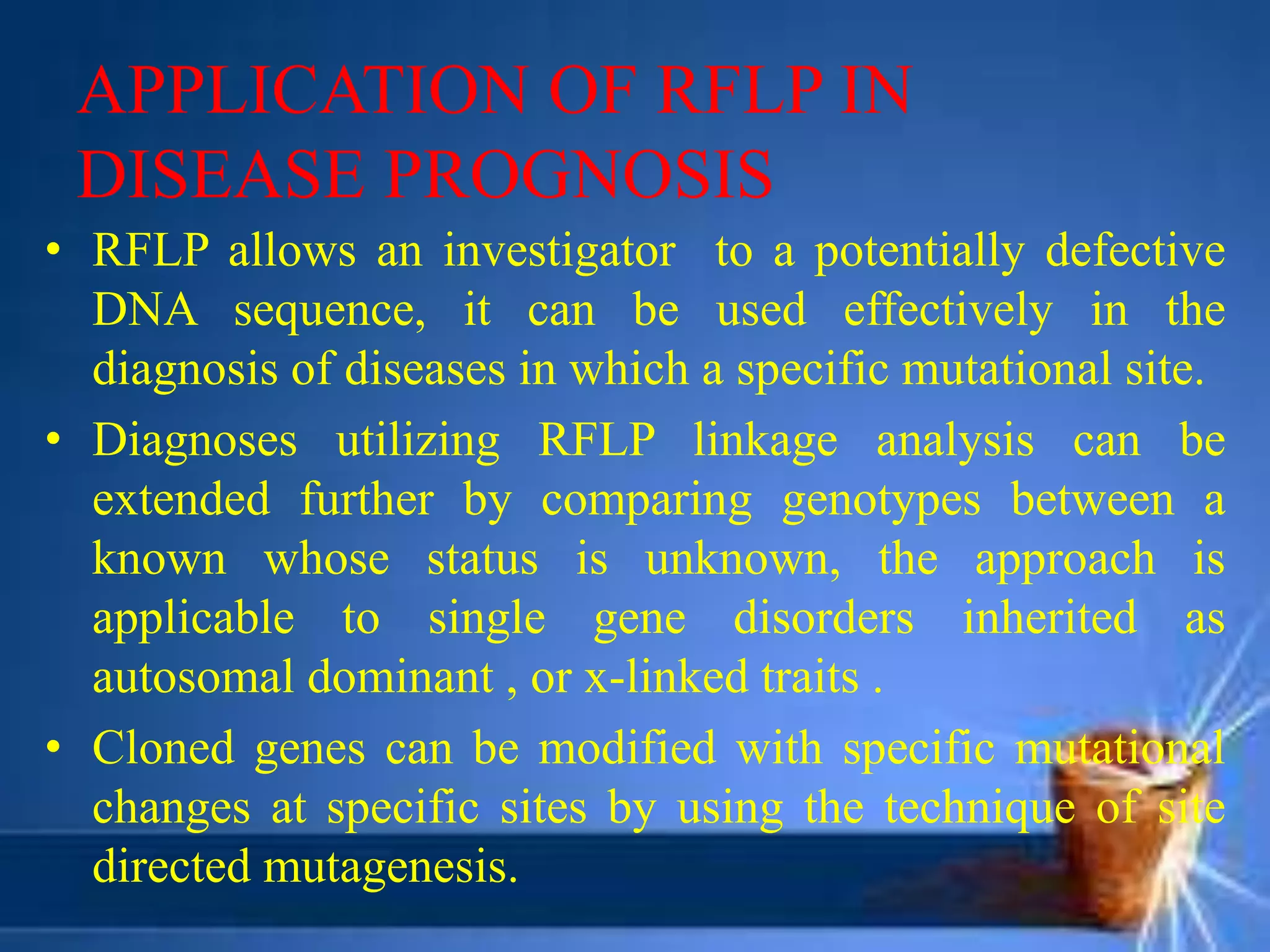 APPLICATION OF RFLP IN
DISEASE PROGNOSIS
• RFLP allows an investigator to a potentially defective
DNA sequence, it can be used effectively in the
diagnosis of diseases in which a specific mutational site.
• Diagnoses utilizing RFLP linkage analysis can be
extended further by comparing genotypes between a
known whose status is unknown, the approach is
applicable to single gene disorders inherited as
autosomal dominant , or x-linked traits .
• Cloned genes can be modified with specific mutational
changes at specific sites by using the technique of site
directed mutagenesis.
 