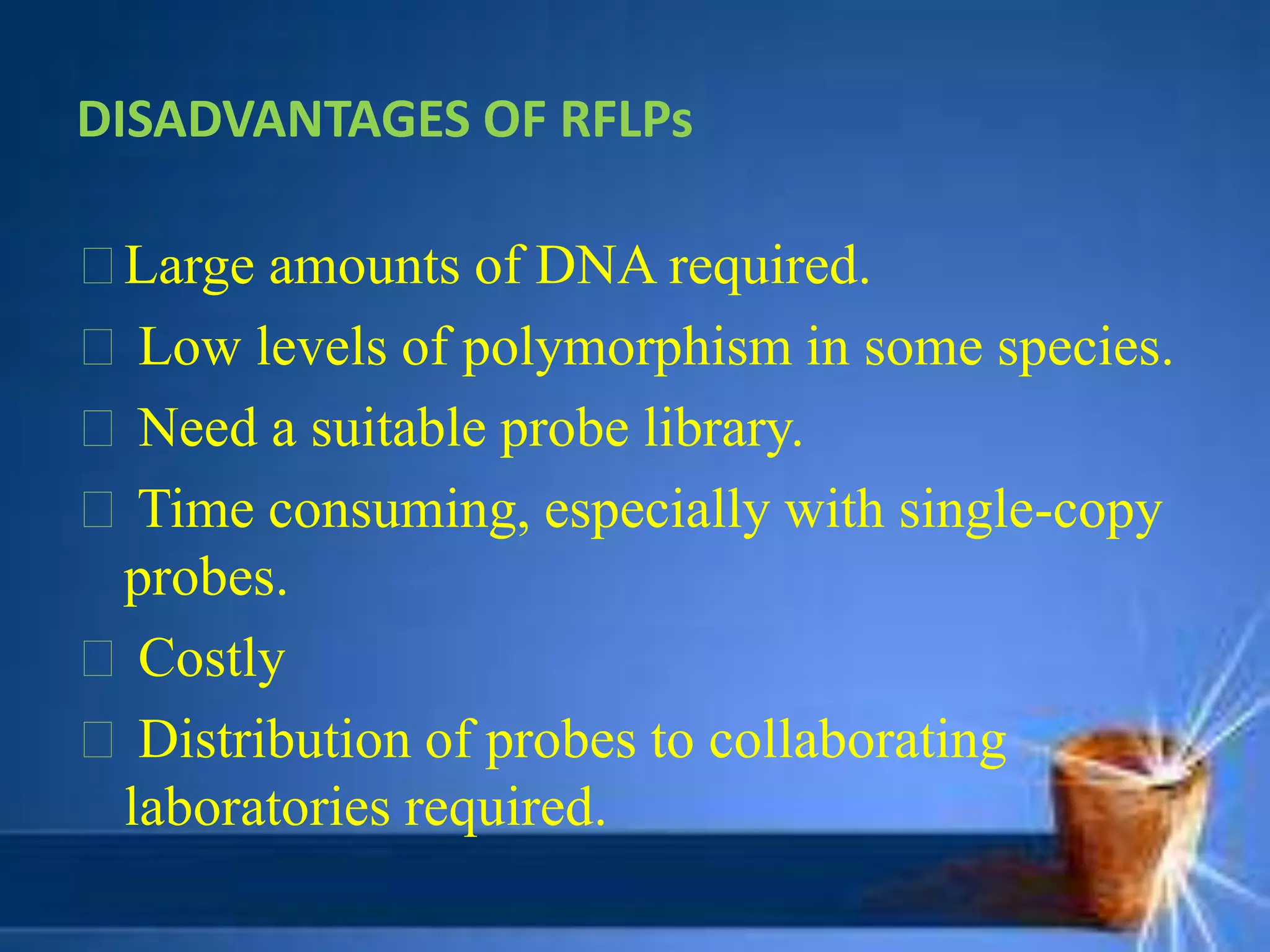 DISADVANTAGES OF RFLPs
Large amounts of DNA required.
Low levels of polymorphism in some species.
Need a suitable probe library.
Time consuming, especially with single-copy
probes.
Costly
Distribution of probes to collaborating
laboratories required.
 