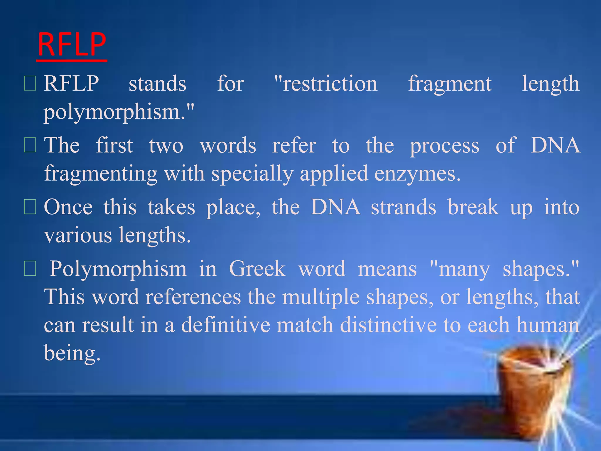 RFLP
RFLP stands for "restriction fragment length
polymorphism."
The first two words refer to the process of DNA
fragmenting with specially applied enzymes.
Once this takes place, the DNA strands break up into
various lengths.
Polymorphism in Greek word means "many shapes."
This word references the multiple shapes, or lengths, that
can result in a definitive match distinctive to each human
being.
 