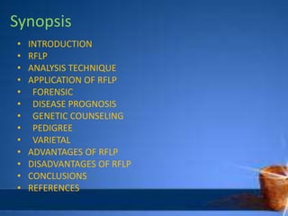 Synopsis
• INTRODUCTION
• RFLP
• ANALYSIS TECHNIQUE
• APPLICATION OF RFLP
• FORENSIC
• DISEASE PROGNOSIS
• GENETIC COUNSELING
• PEDIGREE
• VARIETAL
• ADVANTAGES OF RFLP
• DISADVANTAGES OF RFLP
• CONCLUSIONS
• REFERENCES
 