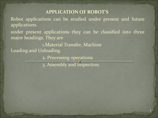 APPLICATION OF ROBOT’S
Robot applications can be studied under present and future
applications.
under present applications they can be classified into three
major headings. They are
1.Material Transfer, Machine
Loading and Unloading.
2. Processing operations
3. Assembly and inspection.
1
 