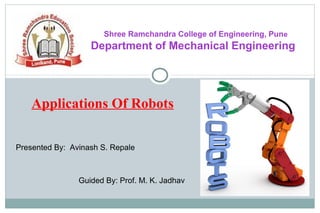 Shree Ramchandra College of Engineering, Pune
Department of Mechanical Engineering
Applications Of Robots
Presented By: Avinash S. Repale
Guided By: Prof. M. K. Jadhav
 