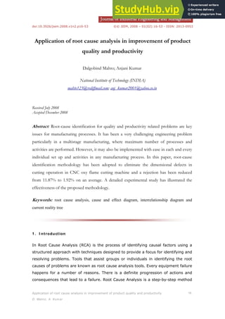 doi:10.3926/jiem.2008.v1n2.p16-53 ©© JIEM, 2008 – 01(02):16-53 - ISSN: 2013-0953
Application of root cause analysis in improvement of product quality and productivity 16
D. Mahto; A. Kumar
Application of root cause analysis in improvement of product
quality and productivity
Dalgobind Mahto; Anjani Kumar
National Institute of Technology (INDIA)
mahto123@rediffmail.com; anj_kumar2001@yahoo.co.in
Received July 2008
Accepted December 2008
Abstract: Root-cause identification for quality and productivity related problems are key
issues for manufacturing processes. It has been a very challenging engineering problem
particularly in a multistage manufacturing, where maximum number of processes and
activities are performed. However, it may also be implemented with ease in each and every
individual set up and activities in any manufacturing process. In this paper, root-cause
identification methodology has been adopted to eliminate the dimensional defects in
cutting operation in CNC oxy flame cutting machine and a rejection has been reduced
from 11.87% to 1.92% on an average. A detailed experimental study has illustrated the
effectiveness of the proposed methodology.
Keywords: root cause analysis, cause and effect diagram, interrelationship diagram and
current reality tree
1 . I ntroduction
In Root Cause Analysis (RCA) is the process of identifying causal factors using a
structured approach with techniques designed to provide a focus for identifying and
resolving problems. Tools that assist groups or individuals in identifying the root
causes of problems are known as root cause analysis tools. Every equipment failure
happens for a number of reasons. There is a definite progression of actions and
consequences that lead to a failure. Root Cause Analysis is a step-by-step method
 