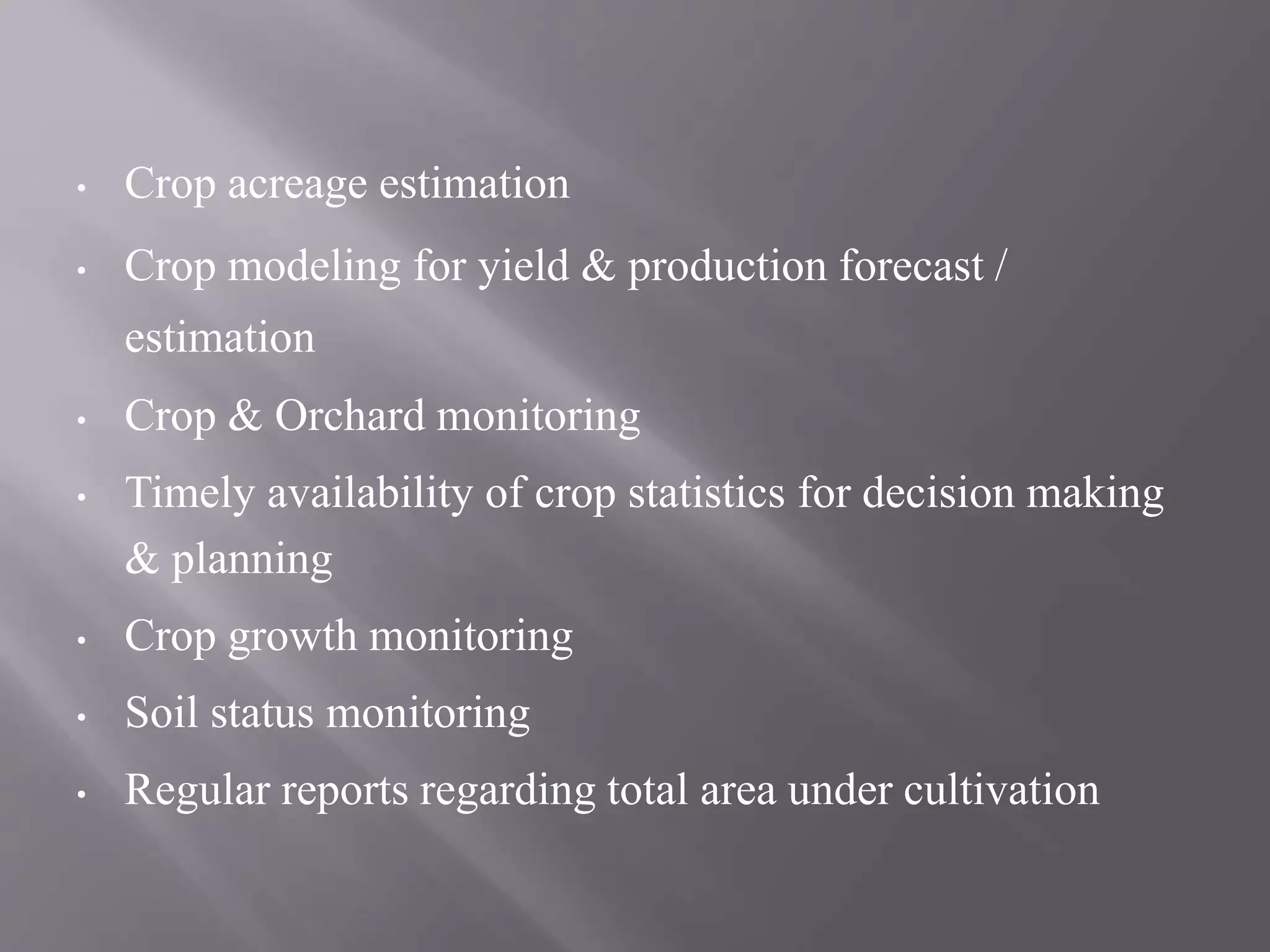 • Crop acreage estimation
• Crop modeling for yield & production forecast /
estimation
• Crop & Orchard monitoring
• Timely availability of crop statistics for decision making
& planning
• Crop growth monitoring
• Soil status monitoring
• Regular reports regarding total area under cultivation
 
