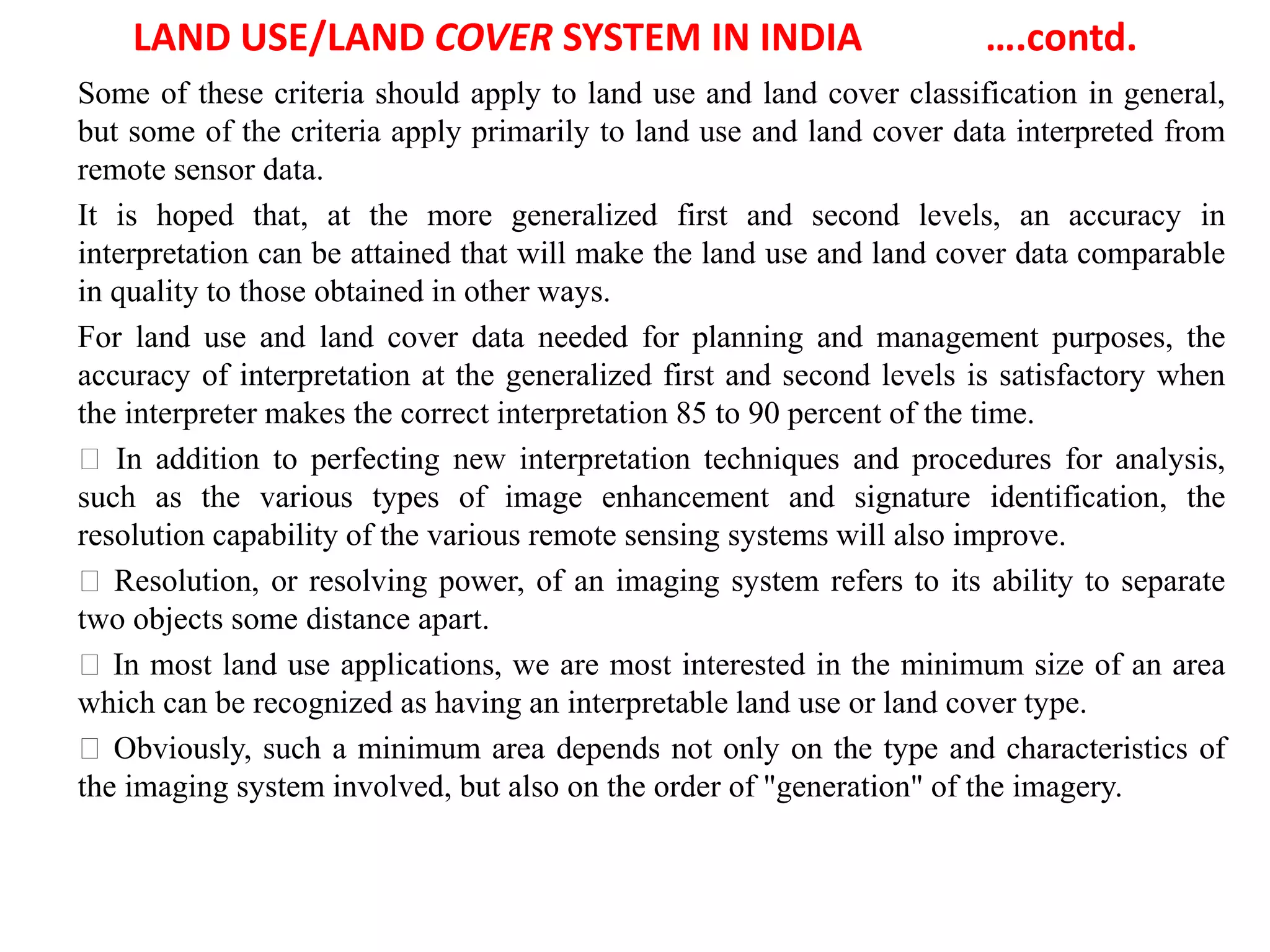 LAND USE/LAND COVER SYSTEM IN INDIA ….contd.
Some of these criteria should apply to land use and land cover classification in general,
but some of the criteria apply primarily to land use and land cover data interpreted from
remote sensor data.
It is hoped that, at the more generalized first and second levels, an accuracy in
interpretation can be attained that will make the land use and land cover data comparable
in quality to those obtained in other ways.
For land use and land cover data needed for planning and management purposes, the
accuracy of interpretation at the generalized first and second levels is satisfactory when
the interpreter makes the correct interpretation 85 to 90 percent of the time.
In addition to perfecting new interpretation techniques and procedures for analysis,
such as the various types of image enhancement and signature identification, the
resolution capability of the various remote sensing systems will also improve.
Resolution, or resolving power, of an imaging system refers to its ability to separate
two objects some distance apart.
In most land use applications, we are most interested in the minimum size of an area
which can be recognized as having an interpretable land use or land cover type.
Obviously, such a minimum area depends not only on the type and characteristics of
the imaging system involved, but also on the order of "generation" of the imagery.
 