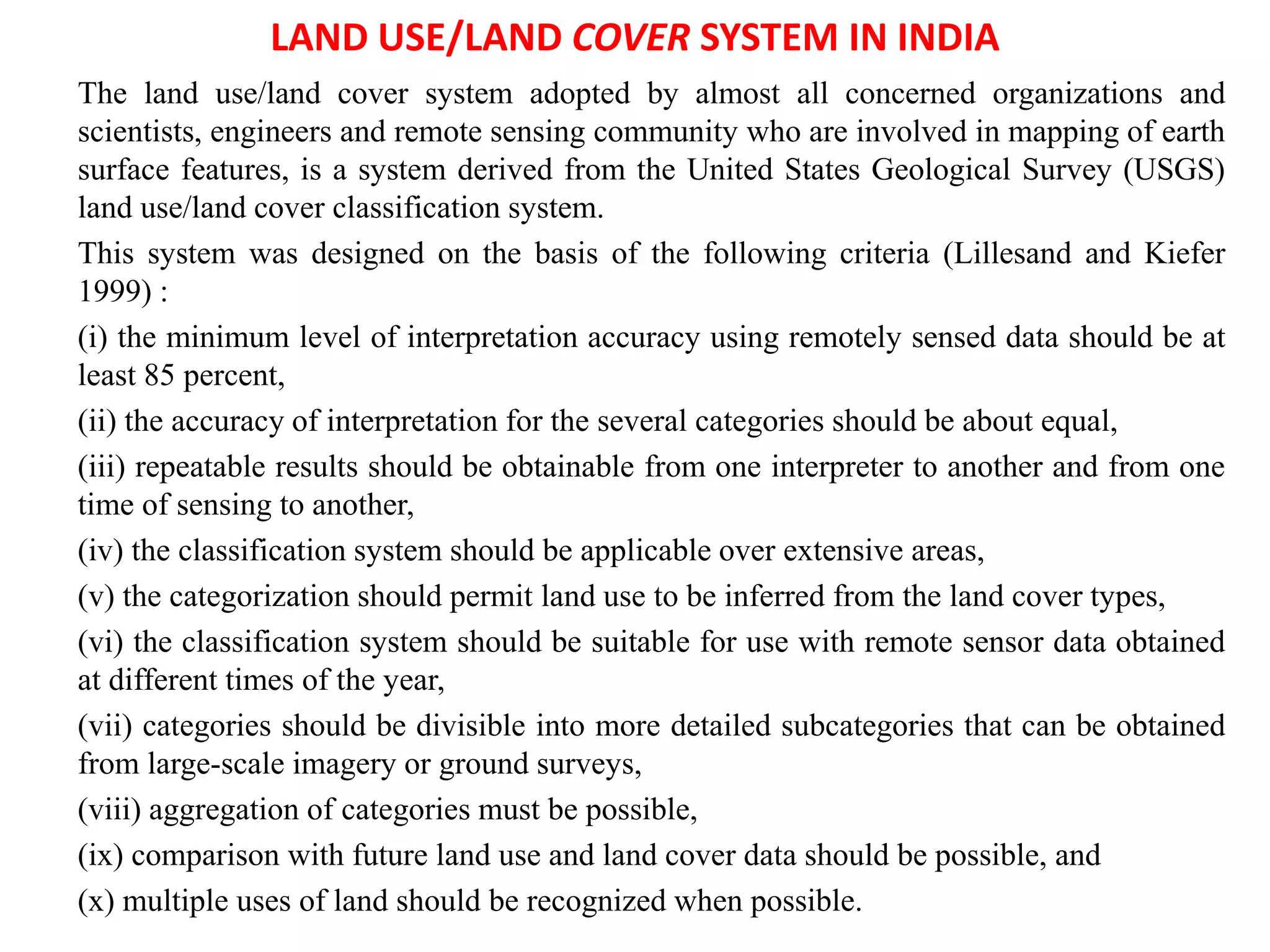 LAND USE/LAND COVER SYSTEM IN INDIA
The land use/land cover system adopted by almost all concerned organizations and
scientists, engineers and remote sensing community who are involved in mapping of earth
surface features, is a system derived from the United States Geological Survey (USGS)
land use/land cover classification system.
This system was designed on the basis of the following criteria (Lillesand and Kiefer
1999) :
(i) the minimum level of interpretation accuracy using remotely sensed data should be at
least 85 percent,
(ii) the accuracy of interpretation for the several categories should be about equal,
(iii) repeatable results should be obtainable from one interpreter to another and from one
time of sensing to another,
(iv) the classification system should be applicable over extensive areas,
(v) the categorization should permit land use to be inferred from the land cover types,
(vi) the classification system should be suitable for use with remote sensor data obtained
at different times of the year,
(vii) categories should be divisible into more detailed subcategories that can be obtained
from large-scale imagery or ground surveys,
(viii) aggregation of categories must be possible,
(ix) comparison with future land use and land cover data should be possible, and
(x) multiple uses of land should be recognized when possible.
 