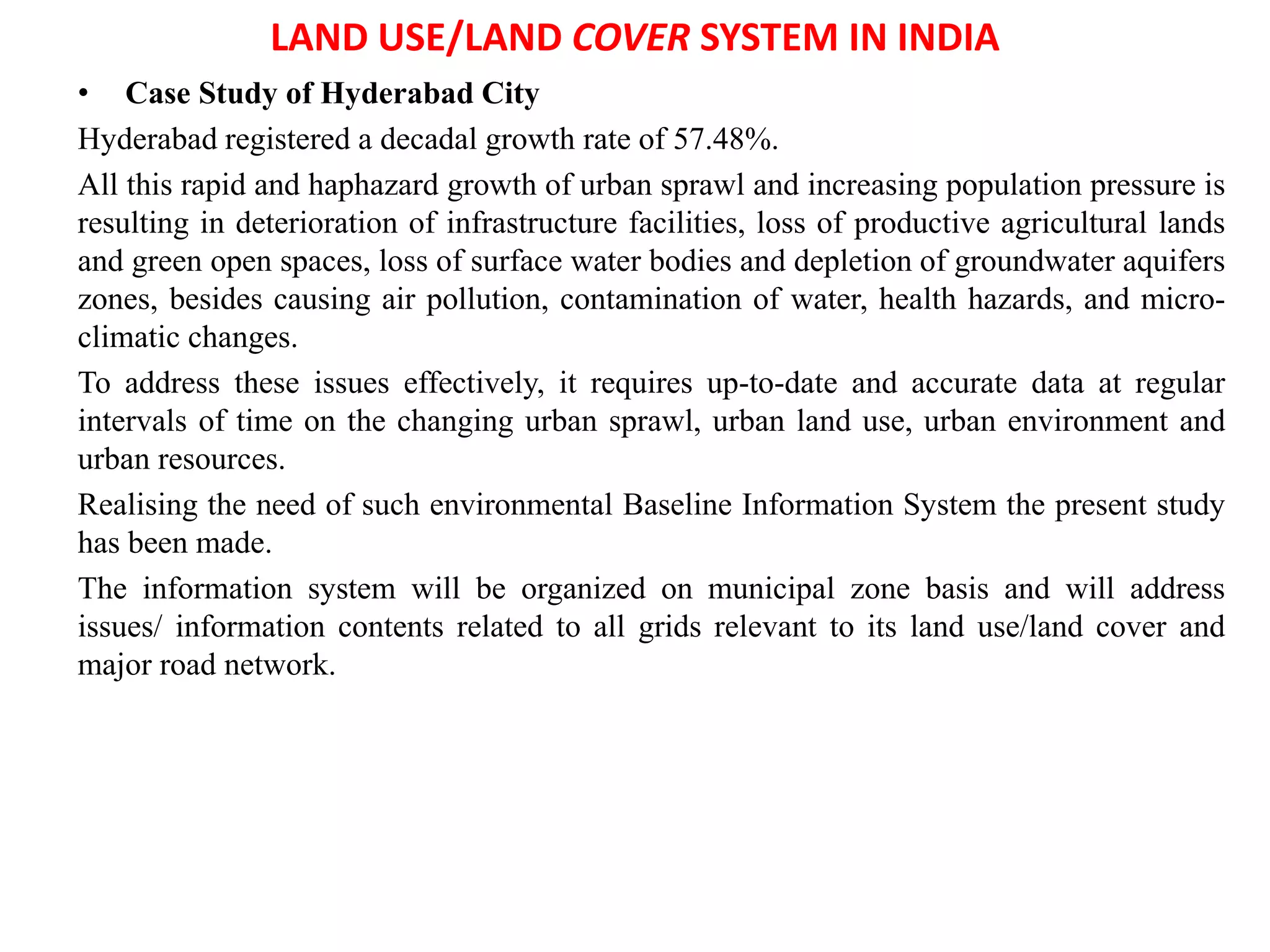 LAND USE/LAND COVER SYSTEM IN INDIA
• Case Study of Hyderabad City
Hyderabad registered a decadal growth rate of 57.48%.
All this rapid and haphazard growth of urban sprawl and increasing population pressure is
resulting in deterioration of infrastructure facilities, loss of productive agricultural lands
and green open spaces, loss of surface water bodies and depletion of groundwater aquifers
zones, besides causing air pollution, contamination of water, health hazards, and micro-
climatic changes.
To address these issues effectively, it requires up-to-date and accurate data at regular
intervals of time on the changing urban sprawl, urban land use, urban environment and
urban resources.
Realising the need of such environmental Baseline Information System the present study
has been made.
The information system will be organized on municipal zone basis and will address
issues/ information contents related to all grids relevant to its land use/land cover and
major road network.
 