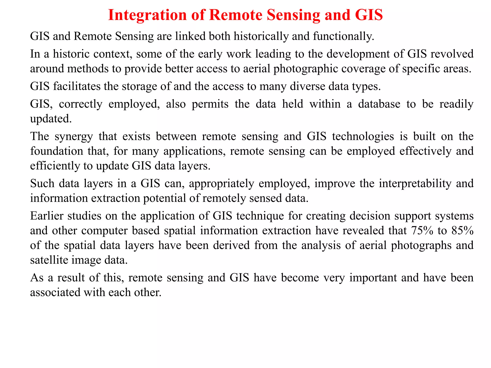 Integration of Remote Sensing and GIS
GIS and Remote Sensing are linked both historically and functionally.
In a historic context, some of the early work leading to the development of GIS revolved
around methods to provide better access to aerial photographic coverage of specific areas.
GIS facilitates the storage of and the access to many diverse data types.
GIS, correctly employed, also permits the data held within a database to be readily
updated.
The synergy that exists between remote sensing and GIS technologies is built on the
foundation that, for many applications, remote sensing can be employed effectively and
efficiently to update GIS data layers.
Such data layers in a GIS can, appropriately employed, improve the interpretability and
information extraction potential of remotely sensed data.
Earlier studies on the application of GIS technique for creating decision support systems
and other computer based spatial information extraction have revealed that 75% to 85%
of the spatial data layers have been derived from the analysis of aerial photographs and
satellite image data.
As a result of this, remote sensing and GIS have become very important and have been
associated with each other.
 