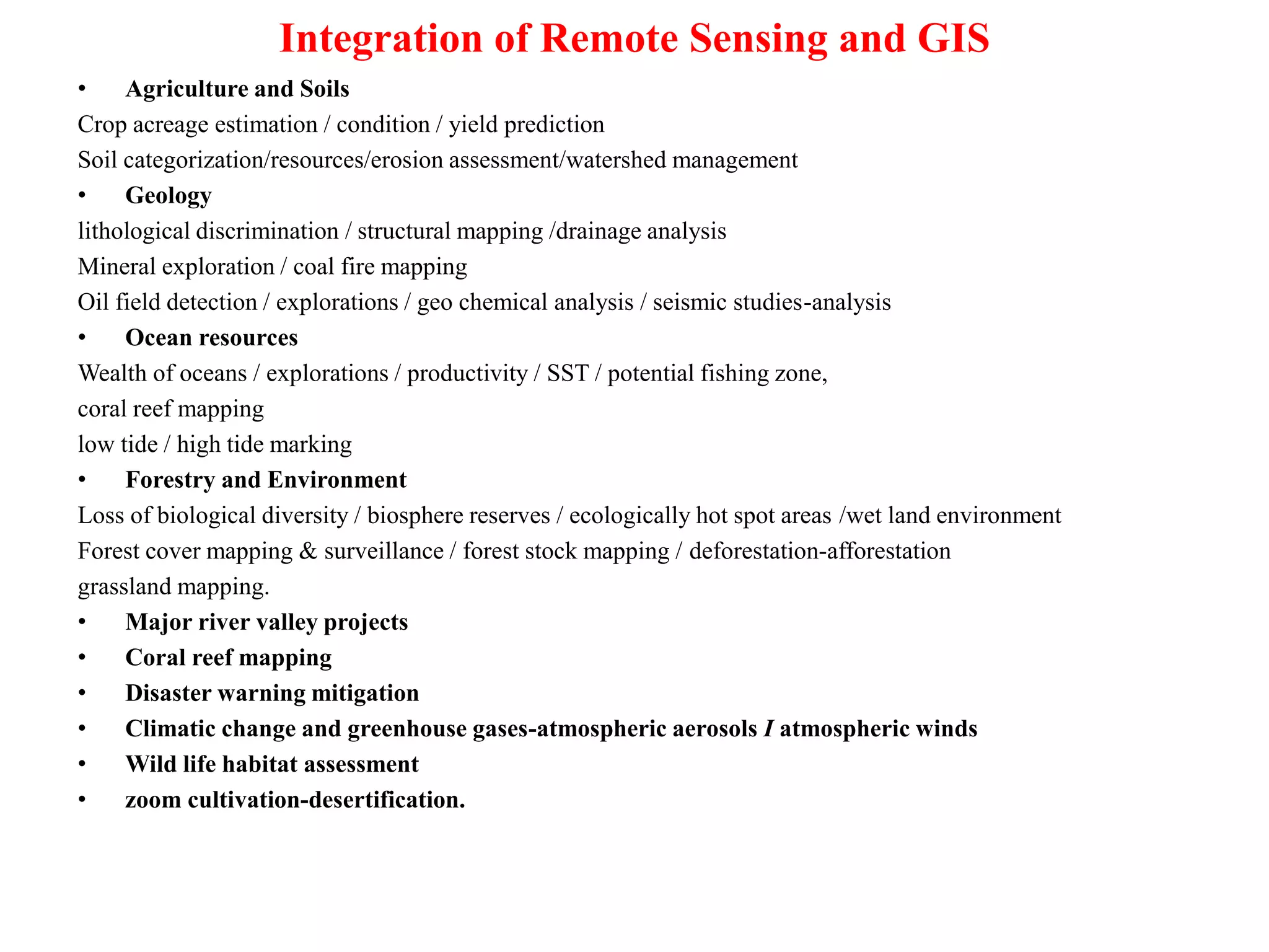 Integration of Remote Sensing and GIS
• Agriculture and Soils
Crop acreage estimation / condition / yield prediction
Soil categorization/resources/erosion assessment/watershed management
• Geology
lithological discrimination / structural mapping /drainage analysis
Mineral exploration / coal fire mapping
Oil field detection / explorations / geo chemical analysis / seismic studies-analysis
• Ocean resources
Wealth of oceans / explorations / productivity / SST / potential fishing zone,
coral reef mapping
low tide / high tide marking
• Forestry and Environment
Loss of biological diversity / biosphere reserves / ecologically hot spot areas /wet land environment
Forest cover mapping & surveillance / forest stock mapping / deforestation-afforestation
grassland mapping.
• Major river valley projects
• Coral reef mapping
• Disaster warning mitigation
• Climatic change and greenhouse gases-atmospheric aerosols I atmospheric winds
• Wild life habitat assessment
• zoom cultivation-desertification.
 