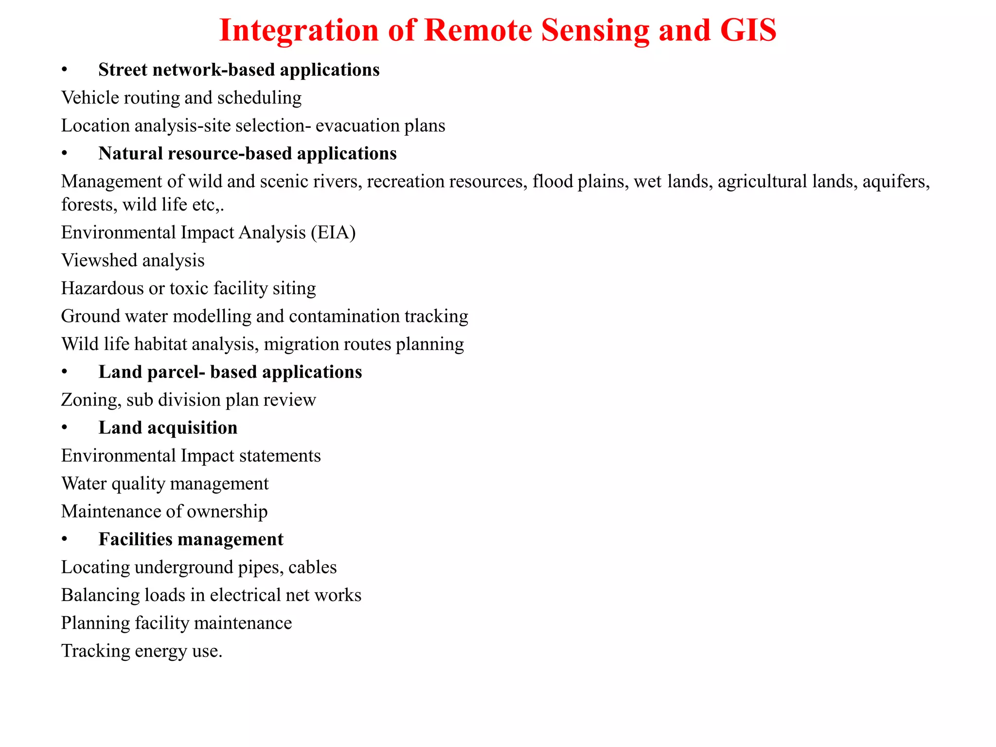 Integration of Remote Sensing and GIS
• Street network-based applications
Vehicle routing and scheduling
Location analysis-site selection- evacuation plans
• Natural resource-based applications
Management of wild and scenic rivers, recreation resources, flood plains, wet lands, agricultural lands, aquifers,
forests, wild life etc,.
Environmental Impact Analysis (EIA)
Viewshed analysis
Hazardous or toxic facility siting
Ground water modelling and contamination tracking
Wild life habitat analysis, migration routes planning
• Land parcel- based applications
Zoning, sub division plan review
• Land acquisition
Environmental Impact statements
Water quality management
Maintenance of ownership
• Facilities management
Locating underground pipes, cables
Balancing loads in electrical net works
Planning facility maintenance
Tracking energy use.
 