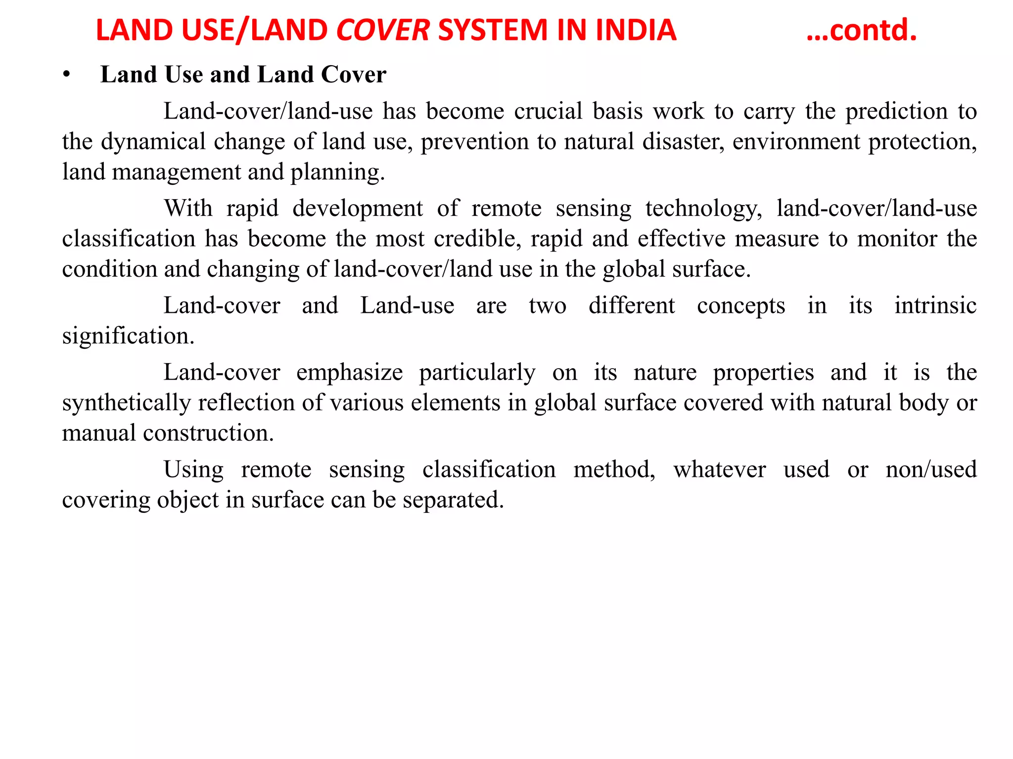 LAND USE/LAND COVER SYSTEM IN INDIA …contd.
• Land Use and Land Cover
Land-cover/land-use has become crucial basis work to carry the prediction to
the dynamical change of land use, prevention to natural disaster, environment protection,
land management and planning.
With rapid development of remote sensing technology, land-cover/land-use
classification has become the most credible, rapid and effective measure to monitor the
condition and changing of land-cover/land use in the global surface.
Land-cover and Land-use are two different concepts in its intrinsic
signification.
Land-cover emphasize particularly on its nature properties and it is the
synthetically reflection of various elements in global surface covered with natural body or
manual construction.
Using remote sensing classification method, whatever used or non/used
covering object in surface can be separated.
 