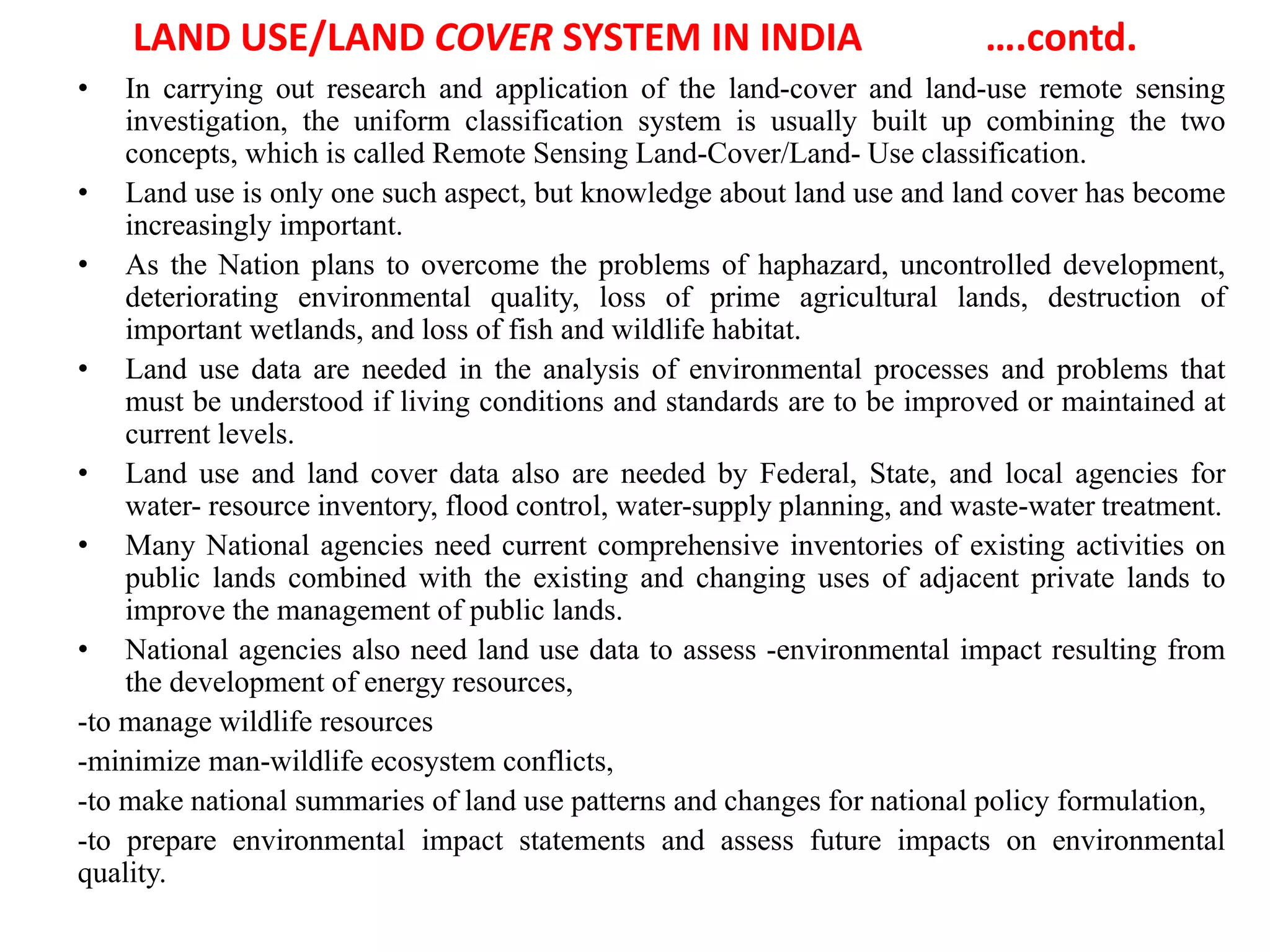 LAND USE/LAND COVER SYSTEM IN INDIA ….contd.
• In carrying out research and application of the land-cover and land-use remote sensing
investigation, the uniform classification system is usually built up combining the two
concepts, which is called Remote Sensing Land-Cover/Land- Use classification.
• Land use is only one such aspect, but knowledge about land use and land cover has become
increasingly important.
• As the Nation plans to overcome the problems of haphazard, uncontrolled development,
deteriorating environmental quality, loss of prime agricultural lands, destruction of
important wetlands, and loss of fish and wildlife habitat.
• Land use data are needed in the analysis of environmental processes and problems that
must be understood if living conditions and standards are to be improved or maintained at
current levels.
• Land use and land cover data also are needed by Federal, State, and local agencies for
water- resource inventory, flood control, water-supply planning, and waste-water treatment.
• Many National agencies need current comprehensive inventories of existing activities on
public lands combined with the existing and changing uses of adjacent private lands to
improve the management of public lands.
• National agencies also need land use data to assess -environmental impact resulting from
the development of energy resources,
-to manage wildlife resources
-minimize man-wildlife ecosystem conflicts,
-to make national summaries of land use patterns and changes for national policy formulation,
-to prepare environmental impact statements and assess future impacts on environmental
quality.
 