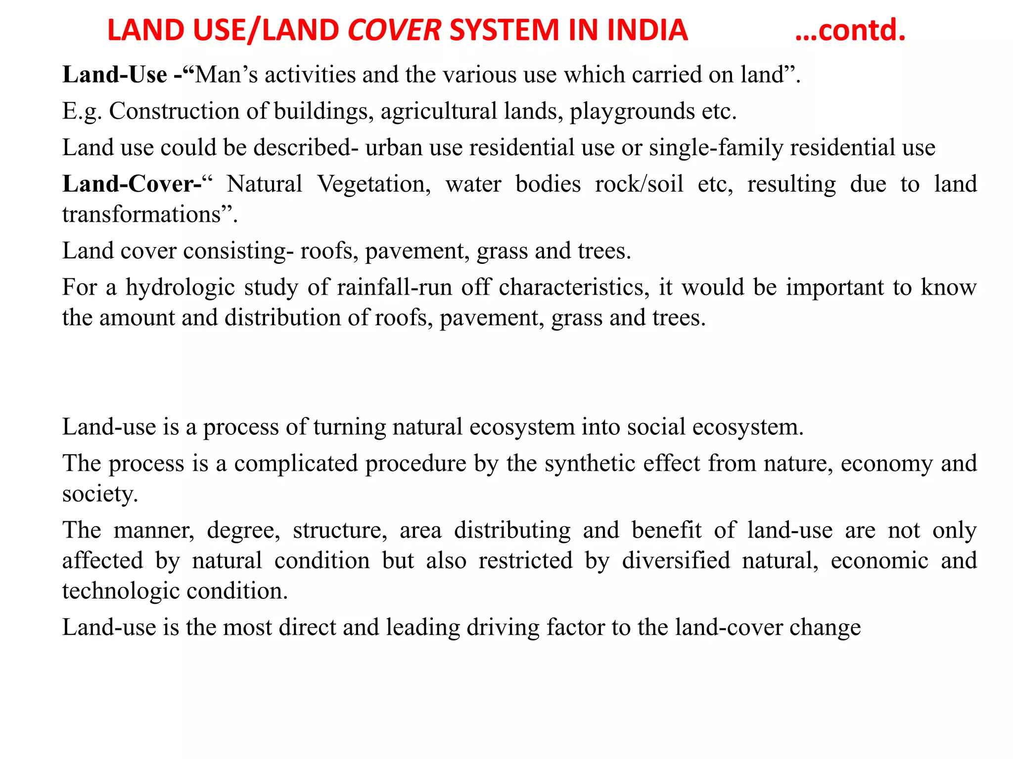 LAND USE/LAND COVER SYSTEM IN INDIA …contd.
Land-Use -“Man’s activities and the various use which carried on land”.
E.g. Construction of buildings, agricultural lands, playgrounds etc.
Land use could be described- urban use residential use or single-family residential use
Land-Cover-“ Natural Vegetation, water bodies rock/soil etc, resulting due to land
transformations”.
Land cover consisting- roofs, pavement, grass and trees.
For a hydrologic study of rainfall-run off characteristics, it would be important to know
the amount and distribution of roofs, pavement, grass and trees.
Land-use is a process of turning natural ecosystem into social ecosystem.
The process is a complicated procedure by the synthetic effect from nature, economy and
society.
The manner, degree, structure, area distributing and benefit of land-use are not only
affected by natural condition but also restricted by diversified natural, economic and
technologic condition.
Land-use is the most direct and leading driving factor to the land-cover change
 