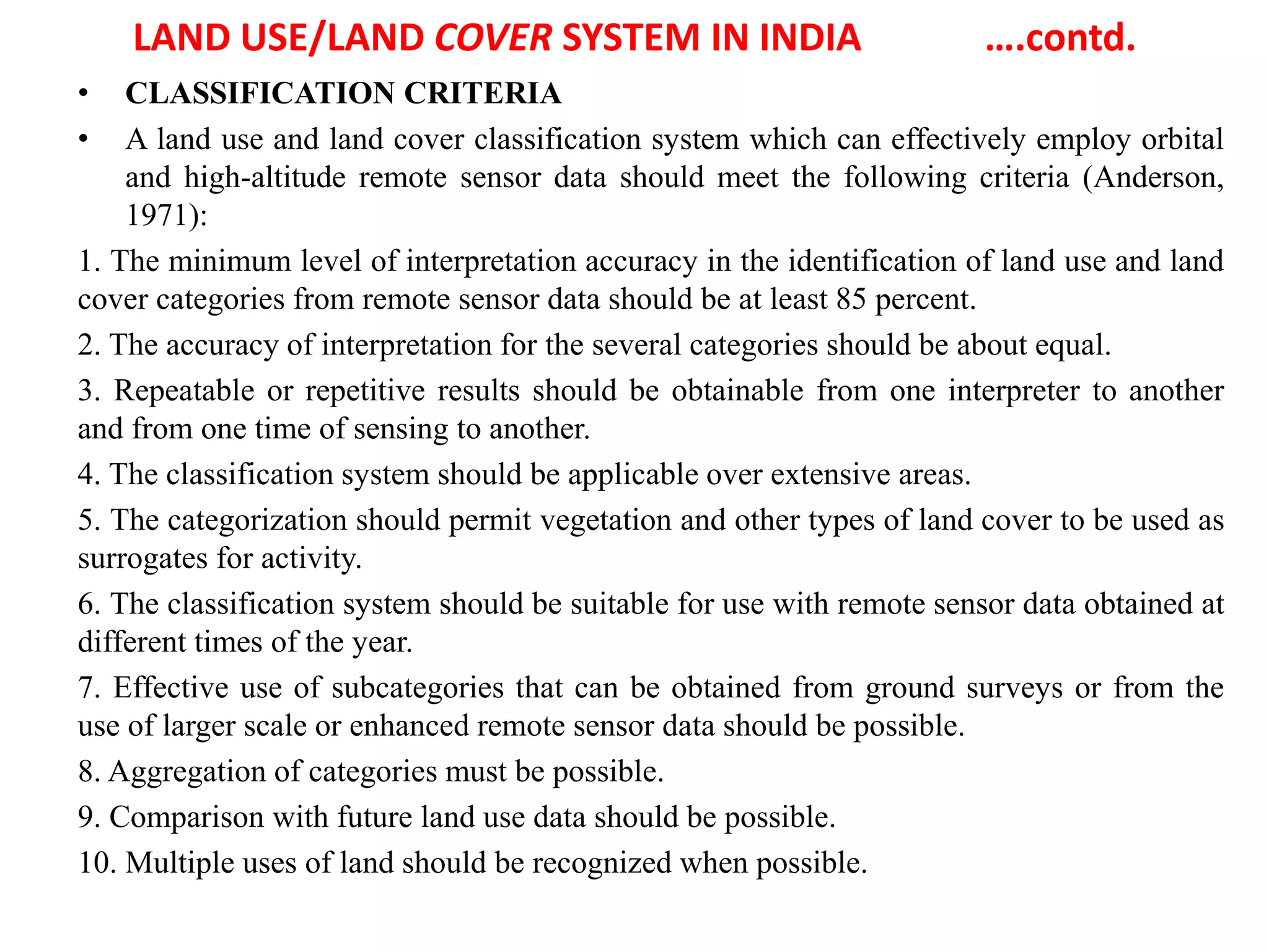 LAND USE/LAND COVER SYSTEM IN INDIA ….contd.
• CLASSIFICATION CRITERIA
• A land use and land cover classification system which can effectively employ orbital
and high-altitude remote sensor data should meet the following criteria (Anderson,
1971):
1. The minimum level of interpretation accuracy in the identification of land use and land
cover categories from remote sensor data should be at least 85 percent.
2. The accuracy of interpretation for the several categories should be about equal.
3. Repeatable or repetitive results should be obtainable from one interpreter to another
and from one time of sensing to another.
4. The classification system should be applicable over extensive areas.
5. The categorization should permit vegetation and other types of land cover to be used as
surrogates for activity.
6. The classification system should be suitable for use with remote sensor data obtained at
different times of the year.
7. Effective use of subcategories that can be obtained from ground surveys or from the
use of larger scale or enhanced remote sensor data should be possible.
8. Aggregation of categories must be possible.
9. Comparison with future land use data should be possible.
10. Multiple uses of land should be recognized when possible.
 