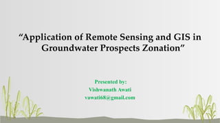 “Application of Remote Sensing and GIS in
Groundwater Prospects Zonation”
Presented by:
Vishwanath Awati
vawati68@gmail.com
 