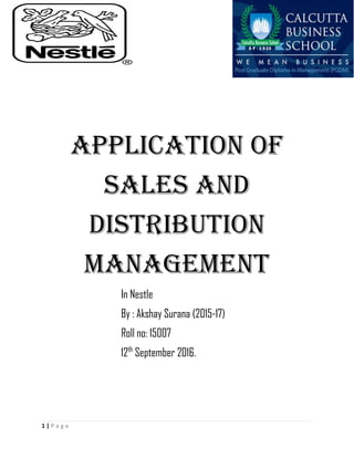 [Type here]
1 | P a g e
APPLICATION OF
SALES AND
DISTRIBUTION
MANAGEMENT
In Nestle
By : Akshay Surana (2015-17)
Roll no: 15007
12th
September 2016.
 