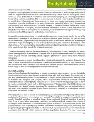 Archives of Business Research (ABR) Vol 8, Issue 11, November-2020
191
Purposive sampling implies that a researcher interested in how cancer patients cope with pain will
seek out respondents who have pain rather than randomly sample from an oncologist’s patient
roster. As such, it should not be confused with convenience sampling, or selecting respondents
based solely on their availability. This is commonly used in clinical research (where ready access
to specific types of patients overshadows concerns about non-representativeness), convenience
sampling is generally antithetical to the aims of qualitative methods (Padgett, 2017). Convenience
sampling may lead a researcher to a particular site (e.g., a domestic violence shelter where he or
she has volunteered in the past), but this should be done only if that site is most appropriate for
the study. Even when an appropriate site is available, the method for recruiting and selecting study
participants should be purposive and not one of convenience.
Purposeful sampling strategies are typically used in qualitative research, and involve the use of the
researcher’s knowledge of the population in terms of research goals. Elements are selected based
on the researcher’s judgment that they will provide access to the desired information. For example,
sometimes purposive sampling is used to select typical cases, and sometimes it is used to select
atypical cases. Purposive sampling also can be used to select participants based on their willingness
to be studied or on their knowledge of a particular topic.
This type of sampling involves the researcher using their judgement to select a sample that is most
useful for the purposes of the research. It is often used in qualitative research where the researcher
wants to gain detailed knowledge about a specific phenomenon rather than make statistical
inferences.
An effective purposive sample must have clear criteria and rationale for inclusion. Example -You
want to know more about the opinions and experiences of disabled students at your university, so
you purposefully select a number of students with different support needs in order to gather a
varied range of data on their experiences with student services.
Snowball sampling
Snowball sampling is used with isolated or hidden populations whose members are not likely to be
found unless with cooperation from a known individual who with time, having developed trust in
you, will give referrals to others in their network. Examples include gang members, IV drug users,
or members of a religious sect (Padgett, 2017). A quantitative variant of snowball sampling,
respondent-driven sampling (RDS), was developed to assist researchers in gaining access to hard-
to-reach populations for study such as AIDS transmission, IV drug use and other hidden behaviors.
Using chain referrals and “steering incentives” for recruitment, RDS has been shown to yield larger
and more representative samples despite having origins in snowball or convenience samples
(Salganik & Heckathorn, 2004).
If the population is hard to access, snowball sampling can be used to recruit participants via other
participants. The number of people you have access to “snowballs” as you get in contact with more
people. Snowball sampling is sampling from a known network. Snowball sampling is used to
identify participants when appropriate candidates for study are difficult to locate. For example, if
locating an adequate number of profoundly deaf people is difficult, a profoundly deaf person who
participates in a local support group could be recruited to assist in locating other profoundly deaf
people willing to participate in a study. In other words, it is possible to have known members of a
population help identify other members of their population. Example: You are researching
 