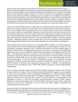 182
URL: http://dx.doi.org/10.14738/abr.811.9042
Mweshi, G. K., & Sakyi, K. (2020). Application Of Sampling Methods For The Research Design. Archives of Business Research, 8(11). 180-193.
element in determining the statistical precision with which population values can be estimated. In
general, increased sample size is associated with decreased sampling error. The larger the sample
size, the more likely the sample statistics or results are closer to the population parameters.
However, the relationship between sampling error and sample size is not simple or proportional.
There are diminishing returns associated with adding elements to a sample. Of course, the ultimate
decision about sampling should be driven by the study’s research questions and goals. However,
the increase in accuracy with increased sample size does reach a point of diminishing returns (Gray
et al. 2007). We need much more than an increase in sample size to reduce the margin of error.
There are no hard-and-fast rules for sample sizes. It is a question of how much data is needed to
address the research questions, and how rigorous the results should be. In the natural sciences,
there is a lot of rigour but in the social sciences, we are relaxed because of the nature of handling
human issues which are unpredictable. Researchers need to provide a rationale or justification of
the sample as sufficient to meet the research purpose. In some projects, a single case may be all
that is needed (for example, in some oral history or auto-ethnography projects), whereas in other
cases there may be the need for about 20 or more participants (for example, in some focus group
projects). Although researchers have proposed some very loose guidelines, Svend Brinkmann
(2013) suggests that qualitative interview studies typically have no more than 15 participants.
These guidelines are somewhat erroneous, as each study differs in context. It is also erroneous for
some academics from science backgrounds to suggest that if a research paper or project does not
incorporate quantitative methods of data collection and analysis, then that research paper or
project is sub-standard. The Quantitative approach of research is not superior to the Qualitative
approach as each is used in a different context and both approaches used together reinforce each
other. The Qualitative approach is common in the Social Sciences and Humanities while the
Quantitative approach is common in the Natural Sciences but there is no hard and fast rule to stop
researchers in these fields to use any of these approaches or to use mixed approaches which is
termed triangulation. In fact, the results of a Qualitative research can be analyzed by using
Quantitative methods of inferential statistics if need be. In Qualitative research, we can carry out
content analysis of interviews and excerpts by using the Atlas T software. For Quantitative
research, we can use software such as SPSS, PSPP, EVIVO, Google Plus, and Excel Spreadsheet,
among others.
Paul J. Lavrakas noted that sample size should be considered during two phases of the research
process in interview studies: research design and data collection (their suggestions can be applied
to other forms of qualitative research, including ethnography and content analysis). During
research design, Roller and Lavrakas (2015:73) suggest considering four factors: 1. The breadth,
depth, and nature of the research topic or issue. 2. The heterogeneity or homogeneity of the
population of interest. 3. The level of analysis and interpretation required to meet research
objectives. 4. Practical parameters such as the availability of and access to interviewees, budget for
financial resources, time constraints, as well as travel and other logistics associated with
conducting face-to-face interviews.
Research Design is the discipline of how to plan and conduct empirical research, including the use
of both Quantitative and Qualitative methods incross-sectional and time series data collection over
time and space. Important decisions are made on the results of such studies. However, when an
 