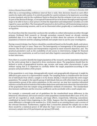 Archives of Business Research (ABR) Vol 8, Issue 11, November-2020
183
effect has a corresponding confidence interval that is wide, then decisions based on such effect
need to be made with caution. It is entirely possible for a point estimate to be impressive according
to some standard, only for the confidence limits to illustrate that the estimate is not very accurate.
As part of the Research Design, a Conceptual Framework has to be drawn through producing mind-
maps to be able to have a clear picture of what the dependent and independent variables are with
regard to cause and effect. The Conceptual Framework is derived from self-brainstorming sessions
or group brainstorming sessions, and it can be illustrated either graphically or mathematically in
an equation.
It is from there that the researcher can know the variables to collect information on either through
primary firsthand field research or through secondary research based on already existing
published data. It is at this stage that you begin to think about the universe of discourse or
population of interest and the sampling methods and sample sizes to use for your investigation.
During research design, four factors should be considered based on the breadth, depth, and nature
of the research topic or issue. These are: The heterogeneity or homogeneity of the population of
interest; The level of analysis and interpretation required to meet research objectives; and The
practical parameters such as the availability of and access to interviewees, budget for financial
resources, time constraints, as well as travel and other logistics associated with conducting face-
to-face interviews.
First, there is a need to identify the target population of the research, and the population should be
for the entire group that is required to draw conclusions about. The population should then be
defined in terms of geographical location, age, income, and many other characteristics. It goes
without saying that it is important to carefully define the target population according to the
purpose and practicalities of the project.
If the population is very large, demographically mixed, and geographically dispersed, it might be
difficult to gain access to a representative sample. The sampling frame is considered for the actual
list of individuals from which a sample is to be drawn. Ideally, it should include the entire target
population. The sample is the specific group of individuals that you will collect data from as a good
representative group of the entire population. In this exercise, we may here mention inferential
statistics as that branch of statistics that makes deductions and inductions about the characteristics
of the population from the sample using probabilistic methods of estimation. The standardized
discriminant coefficient and the structure coefficient can be unreliable with a small sample size.
For example, a commonly used set of guidelines for the standardized mean difference in the
behavioral, educational, and social sciences is that population standardized effect sizes of 0.2, 0.5,
and 0.8 are regarded as small, medium, and large effects, respectively, following conventions
established by Jacob Cohen beginning in the 1960s. Suppose that the population standardized
mean difference is thought to be medium (i.e., 0.50), based on an existing theory and a review of
the relevant literature. Furthermore, suppose that a researcher planned the sample size so that
there would be a statistical power of .80 when the Type I error rate is set to .05, which yields a
necessary sample size of 64 participants per group (128 total).
 