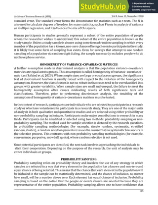 Archives of Business Research (ABR) Vol 8, Issue 11, November-2020
185
standard error. The standard error forms the denominator for statistics such as t tests. The N is
also used to calculate degrees of freedom for many statistics, such as F tests in analysis of variance
or multiple regression, and it influences the size of Chi square.
Human participants in studies generally represent a subset of the entire population of people
whom the researcher wishes to understand; this subset of the entire population is known as the
study sample. Unless a study sample is chosen using some form of random sampling in which every
member of the population has a known, non-zero chance of being chosen to participate in the study,
it is likely that some form of sampling bias exists. Even for surveys that attempt to use random
sampling of a population via random-digit dialing, the sample necessarily excludes people who do
not have phone service.
HOMOGENEITY OF VARIANCE–COVARIANCE MATRICES
A further assumption made in discriminant analysis is that the population variance–covariance
matrices are equal across groups. This assumption is called homogeneity of variance–covariance
matrices (Salkind et al, 2020). When sample sizes are large or equal across groups, the significance
test of discriminant function is usually robust with respect to the violation of the homogeneity
assumption. However, the classification is not so robust in that cases tend to be overclassified into
groups with greater variability. When sample sizes are small and unequal, the failure to meet the
homogeneity assumption often causes misleading results of both significance tests and
classifications. Therefore, prior to performing discriminant analysis, the tenability of the
assumption of homogeneity of variance–covariance matrices must be tested.
In the context of research, participants are individuals who are selected to participate in a research
study or who have volunteered to participate in a research study. They are one of the major units
of analysis in both qualitative and quantitative studies and are selected using either probability or
non-probability sampling techniques. Participants make major contributions to research in many
fields. Participants can be identified or selected using two methods: probability sampling or non-
probability sampling. The method used for sample selection is dictated by the research questions.
In probability sampling methodologies (for example, simple random, systematic, stratified
random, cluster), a random selection procedure is used to ensure that no systematic bias occurs in
the selection process. This contrasts with non-probability sampling methodologies (for example,
convenience, purposive, snowball, quota), where random selection is not used.
Once potential participants are identified, the next task involves approaching the individuals to
elicit their cooperation. Depending on the purpose of the research, the unit of analysis may be
either individuals or groups.
PROBABILITY SAMPLING
Probability sampling relies on probability theory and involves the use of any strategy in which
samples are selected in a way that every element in the population has a known and non-zero and
equal chance of being selected. This means that the chance that each element in the population will
be included in the sample can be statistically determined, and the chance of inclusion, no matter
how small, will be a number above zero. Each element has equal chance of inclusion. Probability
sampling is based on the notion that the people or events chosen are selected because they are
representative of the entire population. Probability sampling allows one to have confidence that
 