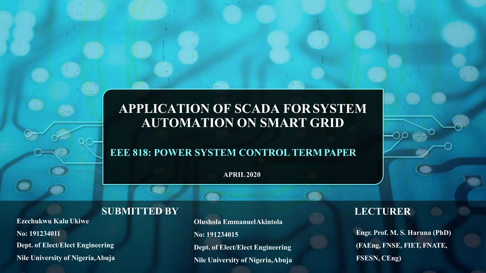 APPLICATION OF SCADA FORSYSTEM
AUTOMATION ON SMART GRID
EEE 818: POWER SYSTEM CONTROL TERM PAPER
APRIL2020
Ezechukwu Kalu Ukiwe
No: 191234011
Dept. of Elect/Elect Engineering
Nile University of Nigeria,Abuja
Olushola EmmanuelAkintola
No: 191234015
Dept. of Elect/Elect Engineering
Nile University of Nigeria,Abuja
Engr. Prof. M. S. Haruna (PhD)
(FAEng, FNSE, FIET, FNATE,
FSESN, CEng)
SUBMITTED BY LECTURER
 
