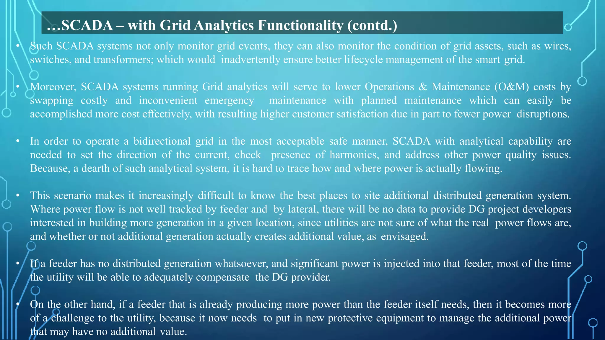 • Such SCADA systems not only monitor grid events, they can also monitor the condition of grid assets, such as wires,
switches, and transformers; which would inadvertently ensure better lifecycle management of the smart grid.
• Moreover, SCADA systems running Grid analytics will serve to lower Operations & Maintenance (O&M) costs by
swapping costly and inconvenient emergency maintenance with planned maintenance which can easily be
accomplished more cost effectively, with resulting higher customer satisfaction due in part to fewer power disruptions.
• In order to operate a bidirectional grid in the most acceptable safe manner, SCADA with analytical capability are
needed to set the direction of the current, check presence of harmonics, and address other power quality issues.
Because, a dearth of such analytical system, it is hard to trace how and where power is actually flowing.
• This scenario makes it increasingly difficult to know the best places to site additional distributed generation system.
Where power flow is not well tracked by feeder and by lateral, there will be no data to provide DG project developers
interested in building more generation in a given location, since utilities are not sure of what the real power flows are,
and whether or not additional generation actually creates additional value, as envisaged.
• If a feeder has no distributed generation whatsoever, and significant power is injected into that feeder, most of the time
the utility will be able to adequately compensate the DG provider.
• On the other hand, if a feeder that is already producing more power than the feeder itself needs, then it becomes more
of a challenge to the utility, because it now needs to put in new protective equipment to manage the additional power
that may have no additional value.
…SCADA – with Grid Analytics Functionality (contd.)
 