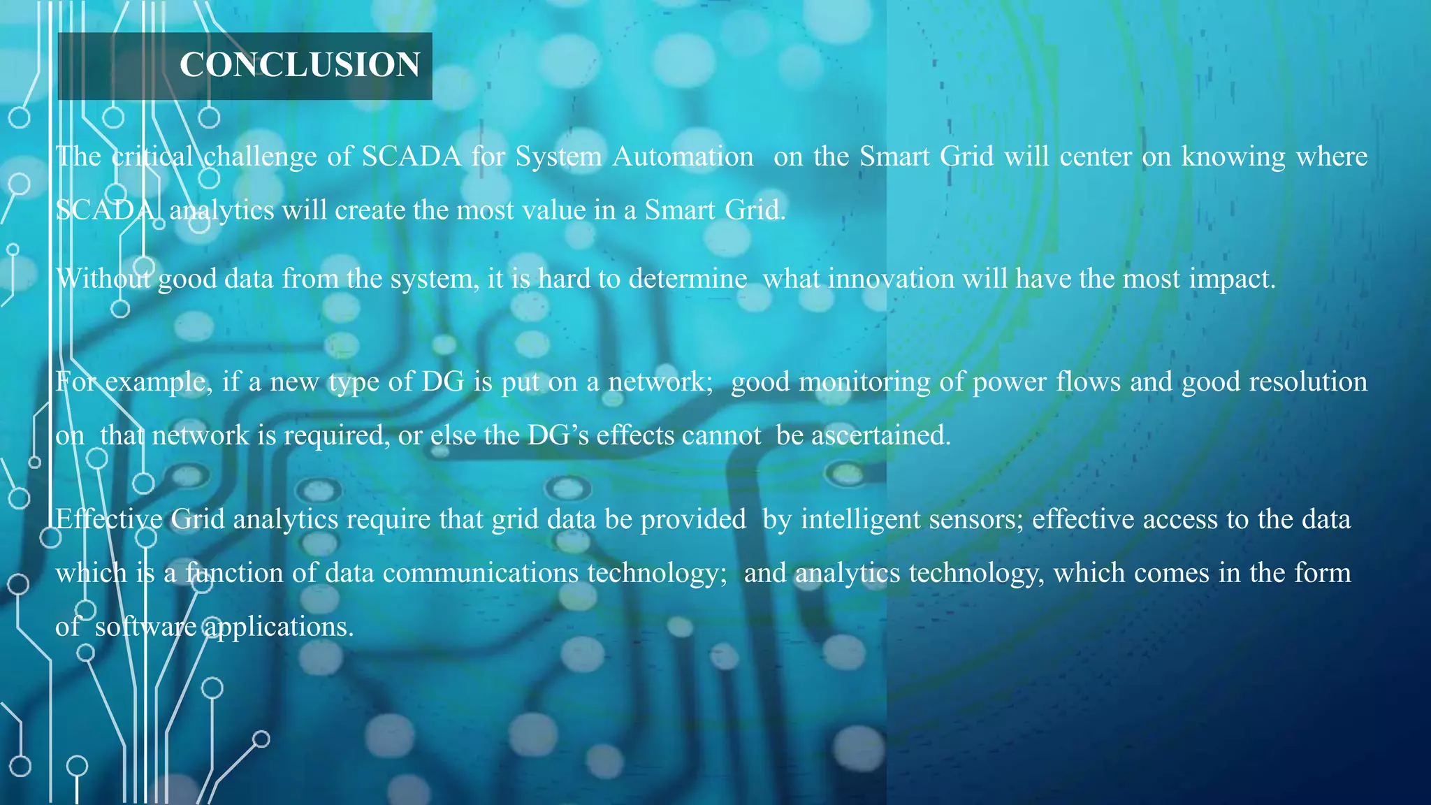 CONCLUSION
The critical challenge of SCADA for System Automation on the Smart Grid will center on knowing where
SCADA analytics will create the most value in a Smart Grid.
Without good data from the system, it is hard to determine what innovation will have the most impact.
For example, if a new type of DG is put on a network; good monitoring of power flows and good resolution
on that network is required, or else the DG’s effects cannot be ascertained.
Effective Grid analytics require that grid data be provided by intelligent sensors; effective access to the data
which is a function of data communications technology; and analytics technology, which comes in the form
of software applications.
 