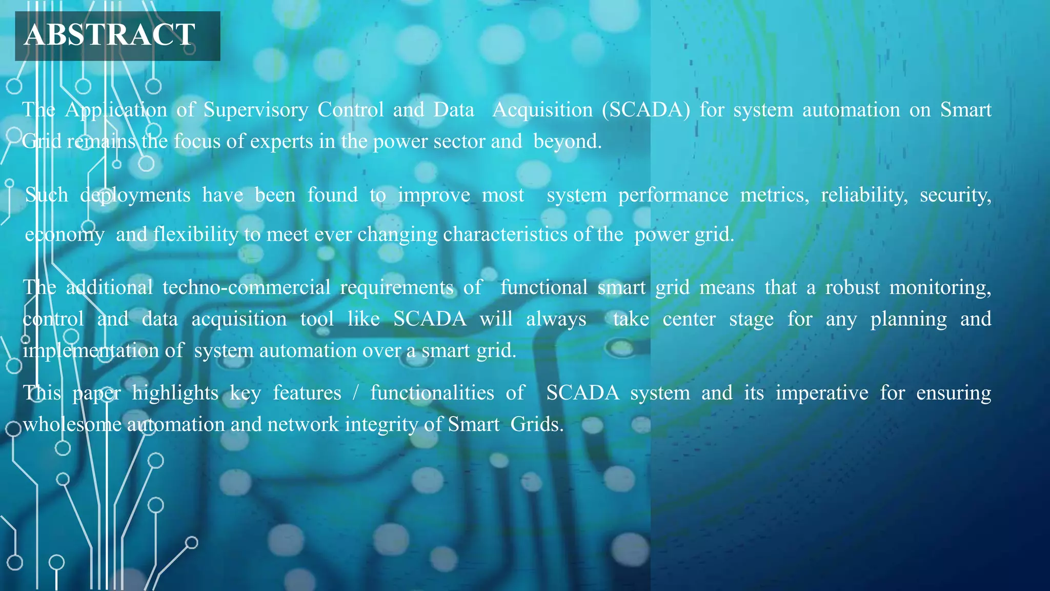 ABSTRACT
The Application of Supervisory Control and Data Acquisition (SCADA) for system automation on Smart
Grid remains the focus of experts in the power sector and beyond.
Such deployments have been found to improve most system performance metrics, reliability, security,
economy and flexibility to meet ever changing characteristics of the power grid.
The additional techno-commercial requirements of functional smart grid means that a robust monitoring,
control and data acquisition tool like SCADA will always take center stage for any planning and
implementation of system automation over a smart grid.
This paper highlights key features / functionalities of SCADA system and its imperative for ensuring
wholesome automation and network integrity of Smart Grids.
 