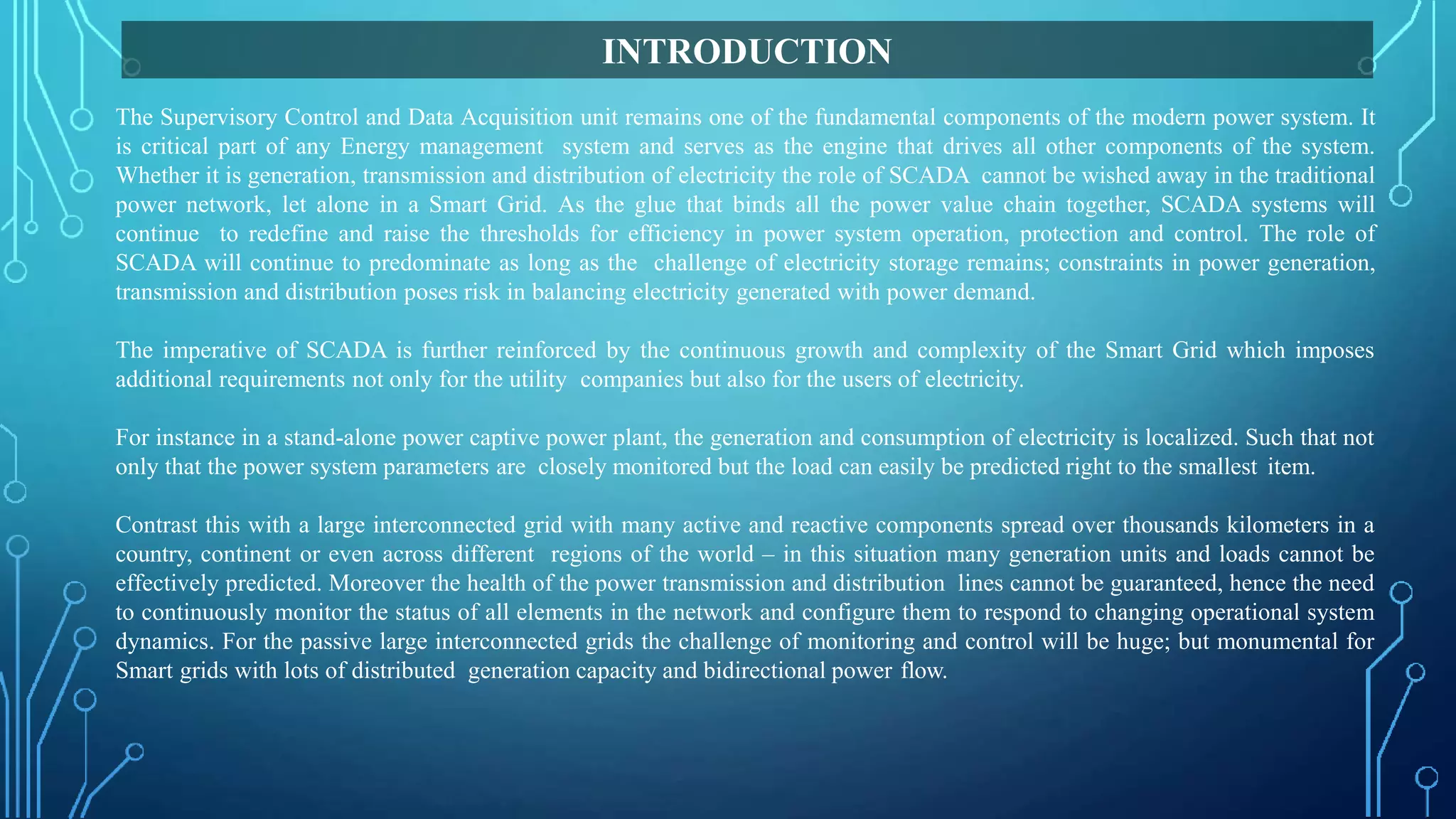 The Supervisory Control and Data Acquisition unit remains one of the fundamental components of the modern power system. It
is critical part of any Energy management system and serves as the engine that drives all other components of the system.
Whether it is generation, transmission and distribution of electricity the role of SCADA cannot be wished away in the traditional
power network, let alone in a Smart Grid. As the glue that binds all the power value chain together, SCADA systems will
continue to redefine and raise the thresholds for efficiency in power system operation, protection and control. The role of
SCADA will continue to predominate as long as the challenge of electricity storage remains; constraints in power generation,
transmission and distribution poses risk in balancing electricity generated with power demand.
The imperative of SCADA is further reinforced by the continuous growth and complexity of the Smart Grid which imposes
additional requirements not only for the utility companies but also for the users of electricity.
For instance in a stand-alone power captive power plant, the generation and consumption of electricity is localized. Such that not
only that the power system parameters are closely monitored but the load can easily be predicted right to the smallest item.
Contrast this with a large interconnected grid with many active and reactive components spread over thousands kilometers in a
country, continent or even across different regions of the world – in this situation many generation units and loads cannot be
effectively predicted. Moreover the health of the power transmission and distribution lines cannot be guaranteed, hence the need
to continuously monitor the status of all elements in the network and configure them to respond to changing operational system
dynamics. For the passive large interconnected grids the challenge of monitoring and control will be huge; but monumental for
Smart grids with lots of distributed generation capacity and bidirectional power flow.
INTRODUCTION
 