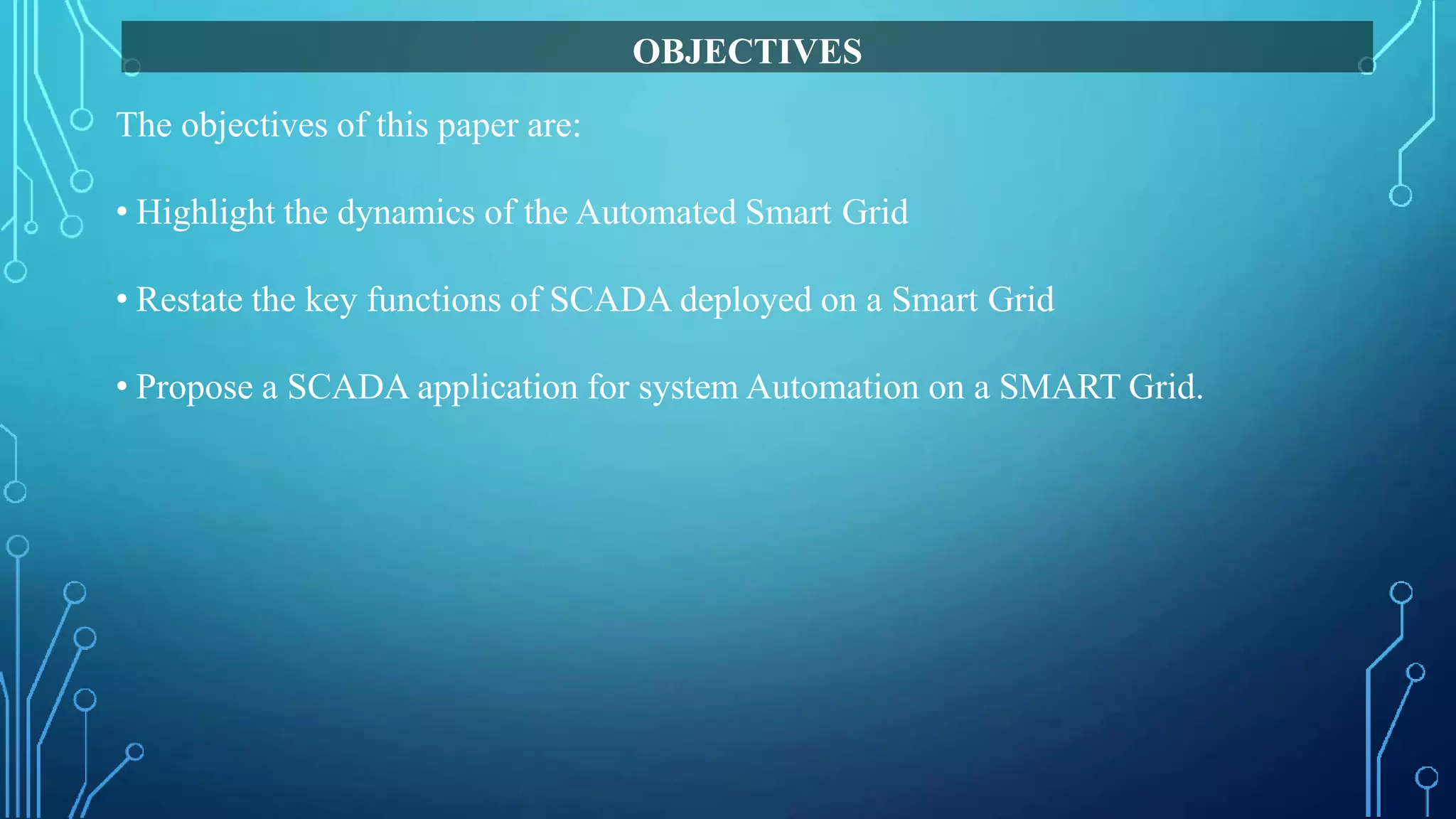 The objectives of this paper are:
• Highlight the dynamics of the Automated Smart Grid
• Restate the key functions of SCADA deployed on a Smart Grid
• Propose a SCADA application for system Automation on a SMART Grid.
OBJECTIVES
 