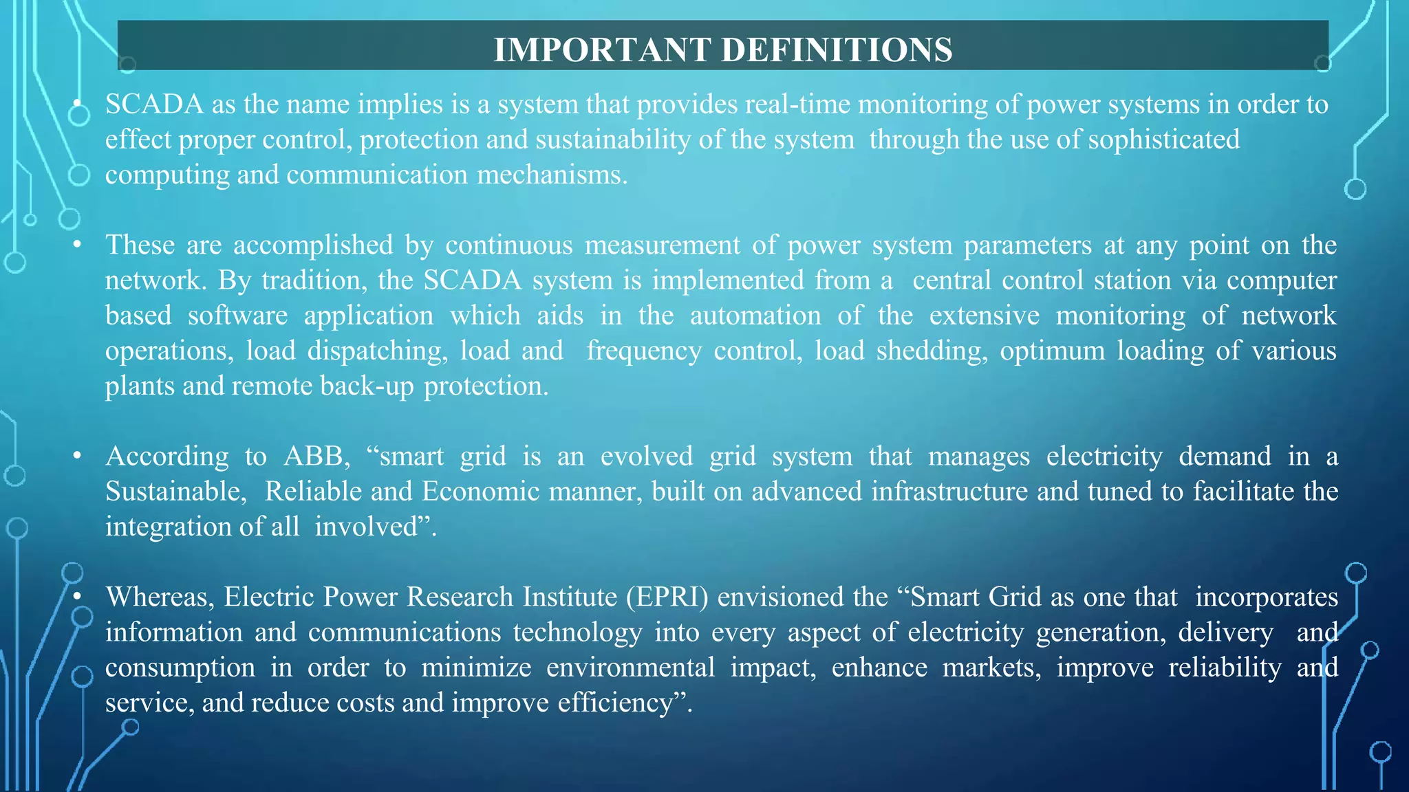 • SCADA as the name implies is a system that provides real-time monitoring of power systems in order to
effect proper control, protection and sustainability of the system through the use of sophisticated
computing and communication mechanisms.
• These are accomplished by continuous measurement of power system parameters at any point on the
network. By tradition, the SCADA system is implemented from a central control station via computer
based software application which aids in the automation of the extensive monitoring of network
operations, load dispatching, load and frequency control, load shedding, optimum loading of various
plants and remote back-up protection.
• According to ABB, “smart grid is an evolved grid system that manages electricity demand in a
Sustainable, Reliable and Economic manner, built on advanced infrastructure and tuned to facilitate the
integration of all involved”.
• Whereas, Electric Power Research Institute (EPRI) envisioned the “Smart Grid as one that incorporates
information and communications technology into every aspect of electricity generation, delivery and
consumption in order to minimize environmental impact, enhance markets, improve reliability and
service, and reduce costs and improve efficiency”.
IMPORTANT DEFINITIONS
 
