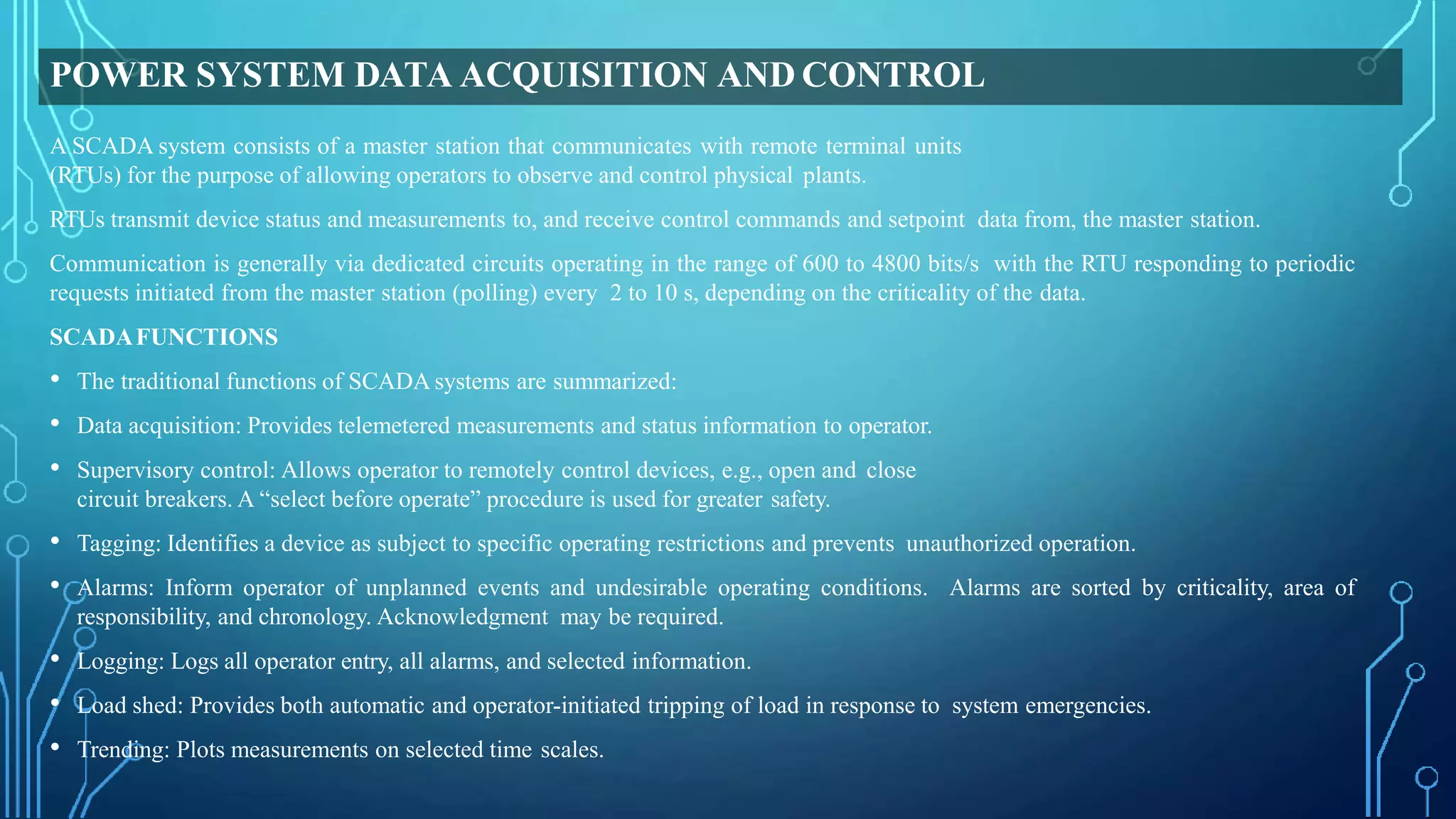 POWER SYSTEM DATA ACQUISITION AND CONTROL
A SCADA system consists of a master station that communicates with remote terminal units
(RTUs) for the purpose of allowing operators to observe and control physical plants.
RTUs transmit device status and measurements to, and receive control commands and setpoint data from, the master station.
Communication is generally via dedicated circuits operating in the range of 600 to 4800 bits/s with the RTU responding to periodic
requests initiated from the master station (polling) every 2 to 10 s, depending on the criticality of the data.
SCADAFUNCTIONS
• The traditional functions of SCADA systems are summarized:
• Data acquisition: Provides telemetered measurements and status information to operator.
• Supervisory control: Allows operator to remotely control devices, e.g., open and close
circuit breakers. A “select before operate” procedure is used for greater safety.
• Tagging: Identifies a device as subject to specific operating restrictions and prevents unauthorized operation.
• Alarms: Inform operator of unplanned events and undesirable operating conditions. Alarms are sorted by criticality, area of
responsibility, and chronology. Acknowledgment may be required.
• Logging: Logs all operator entry, all alarms, and selected information.
• Load shed: Provides both automatic and operator-initiated tripping of load in response to system emergencies.
• Trending: Plots measurements on selected time scales.
 