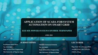 APPLICATION OF SCADA FORSYSTEM
AUTOMATION ON SMART GRID
EEE 818: POWER SYSTEM CONTROL TERM PAPER
APRIL2020
Ezechukwu Kalu Ukiwe
No: 191234011
Dept. of Elect/Elect Engineering
Nile University of Nigeria,Abuja
Olushola EmmanuelAkintola
No: 191234015
Dept. of Elect/Elect Engineering
Nile University of Nigeria,Abuja
Engr. Prof. M. S. Haruna (PhD)
(FAEng, FNSE, FIET, FNATE,
FSESN, CEng)
SUBMITTED BY LECTURER
 