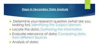 Steps in Secondary Data Analysis
 Determine your research question (what are you
looking for): Identifying the Subject domain
 Locate the data: Gathering the Information
 Evaluate relevance of data: Comparing data
from different Sources
 Analysis of data:
10
 