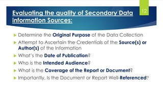 Evaluating the quality of Secondary Data
information Sources:
 Determine the Original Purpose of the Data Collection
 Attempt to Ascertain the Credentials of the Source(s) or
Author(s) of the Information
 What’s the Date of Publication?
 Who is the Intended Audience?
 What is the Coverage of the Report or Document?
 Importantly, Is the Document or Report Well-Referenced?
12
 
