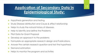 Application of Secondary Data in
Epidemiological Study:
 Hypothesis generation and testing
 Study Disease distribution and Cause & effect relationship
 Helps to study the natural history of diseases.
 Help to identify and define the Problems
 Pilot Data for Grant Proposal
 Develop an approach to the problems
 Formulate an appropriate research design and Publications.
 Answer the certain research question and test the hypothesis
 Demand estimation
 Helps to monitor the program and activities
13
 