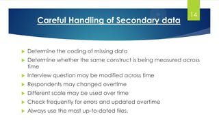 Careful Handling of Secondary data
 Determine the coding of missing data
 Determine whether the same construct is being measured across
time
 Interview question may be modified across time
 Respondents may changed overtime
 Different scale may be used over time
 Check frequently for errors and updated overtime
 Always use the most up-to-dated files.
14
 