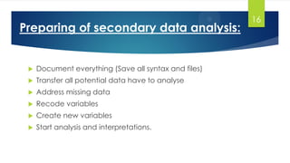 Preparing of secondary data analysis:
 Document everything (Save all syntax and files)
 Transfer all potential data have to analyse
 Address missing data
 Recode variables
 Create new variables
 Start analysis and interpretations.
16
 