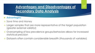  Advantages:
 Save time and Money
 Larger samples that are more representative of the target population
(greater external validity!)
 Oversampling of low prevalence groups/behaviors allows for increased
statistical precision
 Datasets often contain considerable breadth (thousands of variables)
Advantages and Disadvantages of
Secondary Data Analysis
17
 