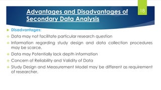  Disadvantages:
 Data may not facilitate particular research question
 Information regarding study design and data collection procedures
may be scarce.
 Data may Potentially lack depth information
 Concern of Reliability and Validity of Data
 Study Design and Measurement Model may be different as requirement
of researcher.
Advantages and Disadvantages of
Secondary Data Analysis
18
 