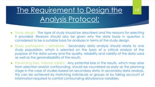  Study design : The type of study should be described and the reasons for selecting
it provided. Reasons should also be given why the data body in question is
considered to be a suitable basis for analyses in terms of the study design.
 Study participants / database : Secondary data analysis should relate to one
study population, which is selected on the basis of a critical analysis of the
purpose of the data survey and the quality, reliability and validity of the data used
as well as the generalizability of the results.
 Preventing bias, internal validity : Any potential bias in the results, which may arise
from selection and/or confounding, should be countered as early as the planning
stage in the case of studies based on secondary data. In secondary data analysis,
this can be achieved by matching individuals or groups or by taking account of
information required to control confounding disturbance variables.
The Requirement to Design the
Analysis Protocol:
19
 