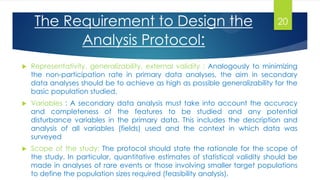  Representativity, generalizability, external validity : Analogously to minimizing
the non-participation rate in primary data analyses, the aim in secondary
data analyses should be to achieve as high as possible generalizability for the
basic population studied.
 Variables : A secondary data analysis must take into account the accuracy
and completeness of the features to be studied and any potential
disturbance variables in the primary data. This includes the description and
analysis of all variables (fields) used and the context in which data was
surveyed
 Scope of the study: The protocol should state the rationale for the scope of
the study. In particular, quantitative estimates of statistical validity should be
made in analyses of rare events or those involving smaller target populations
to define the population sizes required (feasibility analysis).
The Requirement to Design the
Analysis Protocol:
20
 