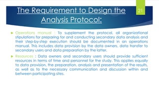  Operations manual : To supplement the protocol, all organizational
stipulations for preparing for and conducting secondary data analysis and
their step-by-step execution should be documented in an operations
manual. This includes data provision by the data owners, data transfer to
secondary users and data preparation by the latter.
 Resources : Data owners and secondary users should provide sufficient
resources in terms of time and personnel for the study. This applies equally
to data provision, the preparation, analysis and presentation of the results,
as well as to the necessary communication and discussion within and
between participating sites.
The Requirement to Design the
Analysis Protocol:
21
 