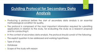 Guiding Protocol for Secondary Data
Analysis
 Producing a protocol before the start of secondary data analysis is an essential
methodological condition for quality.
 The protocol is composed of the most important information required for submitting
applications in relation to the study, for evaluating the study as a research proposal
and for conducting it.
 In the context of secondary data analysis, the protocol should consist of the following:
 The explicit question to be addressed and working hypotheses,
 Type of study
 Database
 Scope of the study with reason
22
 