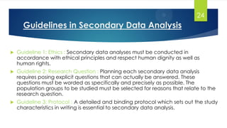 Guidelines in Secondary Data Analysis
 Guideline 1: Ethics : Secondary data analyses must be conducted in
accordance with ethical principles and respect human dignity as well as
human rights.
 Guideline 2: Research Question : Planning each secondary data analysis
requires posing explicit questions that can actually be answered. These
questions must be worded as specifically and precisely as possible. The
population groups to be studied must be selected for reasons that relate to the
research question.
 Guideline 3: Protocol : A detailed and binding protocol which sets out the study
characteristics in writing is essential to secondary data analysis.
24
 