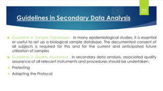 Guidelines in Secondary Data Analysis
 Guideline 4: Sample Databases : In many epidemiological studies, it is essential
or useful to set up a biological sample database. The documented consent of
all subjects is required for this and for the current and anticipated future
utilization of samples
 Guideline 5: Quality Assurance : In secondary data analysis, associated quality
assurance of all relevant instruments and procedures should be undertaken.
 Pretesting
 Adapting the Protocol
25
 
