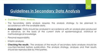 Guidelines in Secondary Data Analysis
 Guideline 7: Data Analysis :
 The Secondary data analysis requires the analysis strategy to be planned in
accordance with the available data.
 Analysis plan : Data should be analyzed in accordance with an analysis plan produced
in advance, on the basis of the current state of epidemiological, statistical or
methodological knowledge.
 Personal responsibility
 Interim analyses
 Checking the results : The analyses of the results of secondary data analyses should be
counterchecked before publication. The analysis strategy, analyses and their results
should be reproducible by third parties.
28
 