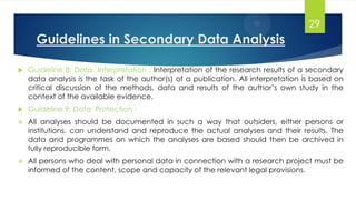 Guidelines in Secondary Data Analysis
 Guideline 8: Data Interpretation : Interpretation of the research results of a secondary
data analysis is the task of the author(s) of a publication. All interpretation is based on
critical discussion of the methods, data and results of the author’s own study in the
context of the available evidence.
 Guideline 9: Data Protection :
 All analyses should be documented in such a way that outsiders, either persons or
institutions, can understand and reproduce the actual analyses and their results. The
data and programmes on which the analyses are based should then be archived in
fully reproducible form.
 All persons who deal with personal data in connection with a research project must be
informed of the content, scope and capacity of the relevant legal provisions.
29
 