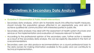 Guidelines in Secondary Data Analysis
 Guideline 9: Dissemination & Public Health Interventions
 Secondary data analyses, which aim to translate results into effective health measures,
should include the population groups affected in an appropriate way and aim to
achieve qualified risk communication with interested parties in public life.
 Secondary data analyses may deal with the assessment of health system structures and
services or the implementation and evaluation of measures relevant to health.
 According to the professional opinion of the secondary users, further action is needed
as a result of the secondary data analysis, this can be explicitly stipulated in the form of
a recommendations
 Secondary users can also produce recommendations on a sound professional basis to
the data owners for making information available to the public and can contribute to
technical implementation.
30
 