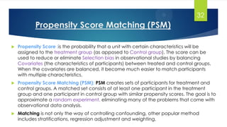 Propensity Score Matching (PSM)
 Propensity Score :is the probability that a unit with certain characteristics will be
assigned to the treatment group (as apposed to Control group). The score can be
used to reduce or eliminate Selection bias in observational studies by balancing
Covariates (the characteristics of participants) between treated and control groups.
When the covariates are balanced, it become much easier to match participants
with multiple characteristics.
 Propensity Score Matching (PSM): PSM creates sets of participants for treatment and
control groups. A matched set consists of at least one participant in the treatment
group and one participant in control group with similar propensity scores. The goal is to
approximate a random experiment, eliminating many of the problems that come with
observational data analysis.
 Matching is not only the way of controlling confounding, other popular method
includes stratifications, regression adjustment and weighting.
32
 